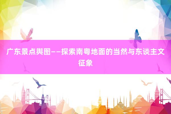 广东景点舆图——探索南粤地面的当然与东谈主文征象